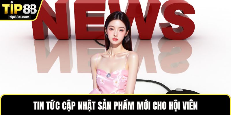 Tin tức cập nhật sản phẩm mới cho hội viên